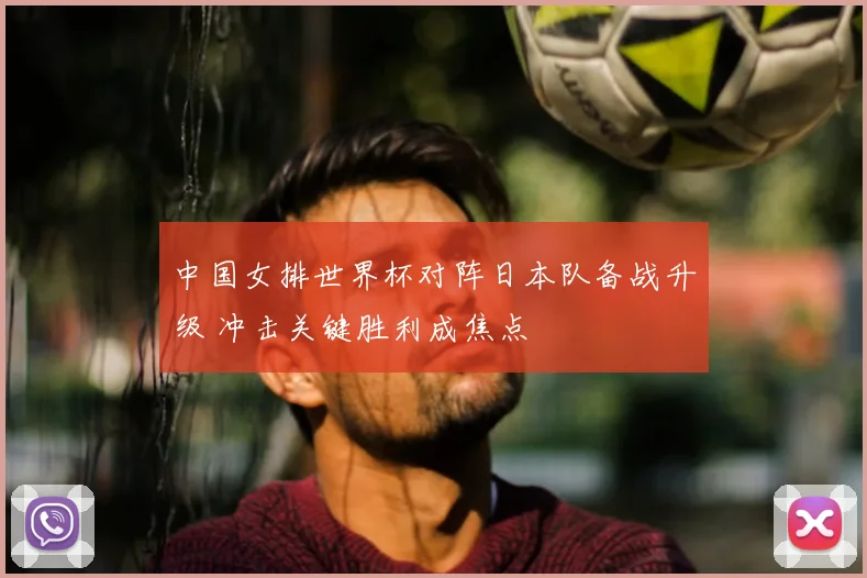 中国女排世界杯对阵日本队备战升级 冲击关键胜利成焦点
