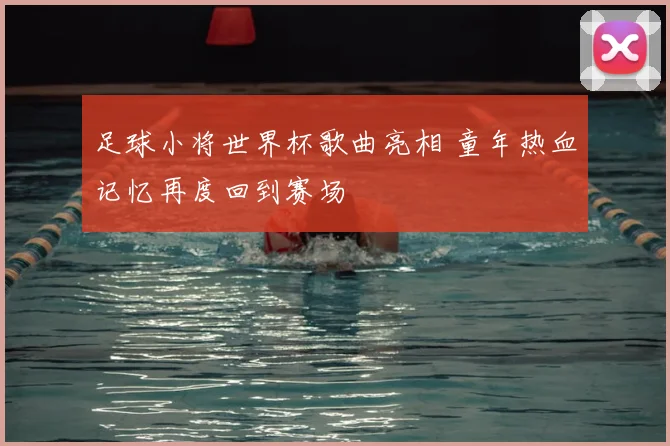 足球小将世界杯歌曲亮相 童年热血记忆再度回到赛场