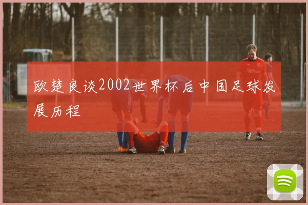 欧楚良谈2002世界杯后中国足球发展历程