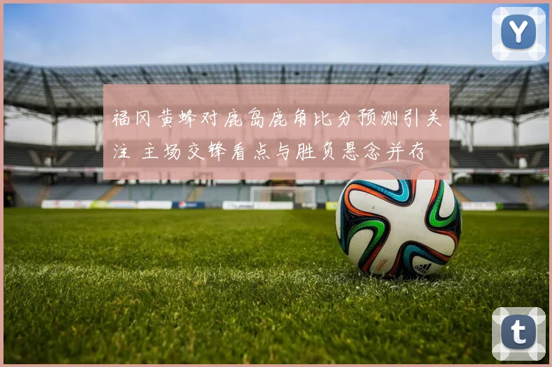 福冈黄蜂对鹿岛鹿角比分预测引关注 主场交锋看点与胜负悬念并存