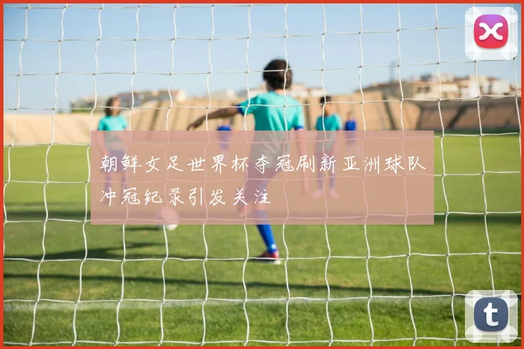 朝鲜女足世界杯夺冠刷新亚洲球队冲冠纪录引发关注