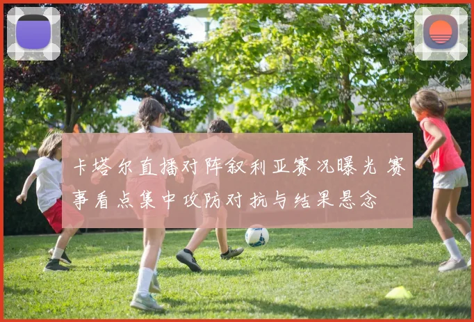 卡塔尔直播对阵叙利亚赛况曝光 赛事看点集中攻防对抗与结果悬念