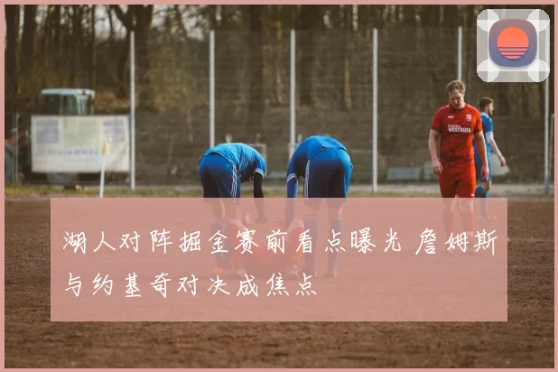 湖人对阵掘金赛前看点曝光 詹姆斯与约基奇对决成焦点