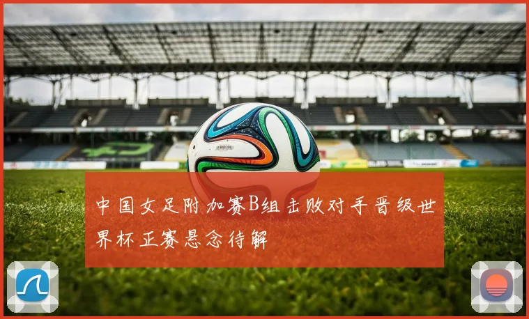 中国女足附加赛B组击败对手晋级世界杯正赛悬念待解