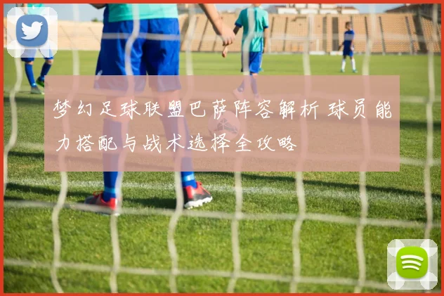 梦幻足球联盟巴萨阵容解析 球员能力搭配与战术选择全攻略