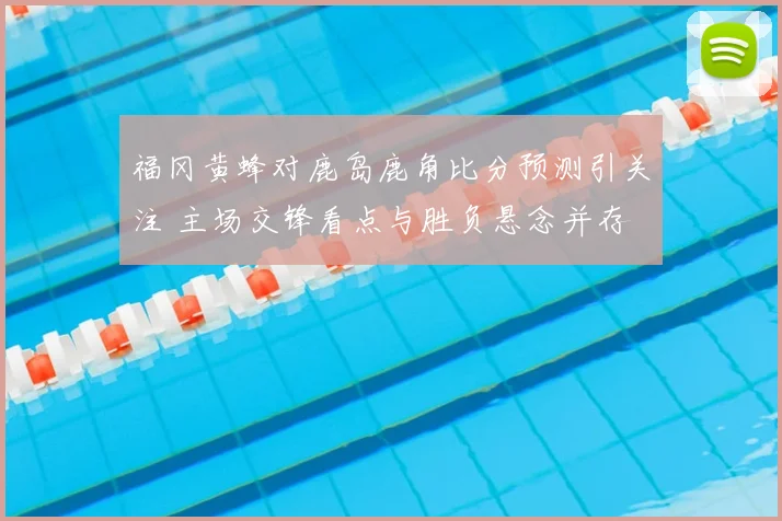 福冈黄蜂对鹿岛鹿角比分预测引关注 主场交锋看点与胜负悬念并存