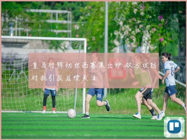 皇马对阵切尔西赛果出炉 双方攻防对抗引发后续关注