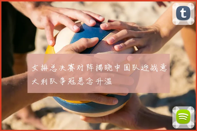女排总决赛对阵揭晓中国队迎战意大利队争冠悬念升温