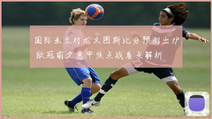国际米兰对尤文图斯比分预测出炉 欧冠前夕意甲焦点战看点解析