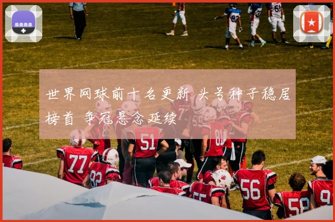 世界网球前十名更新 头号种子稳居榜首 争冠悬念延续