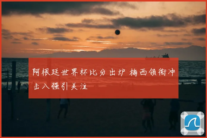 阿根廷世界杯比分出炉 梅西领衔冲击八强引关注