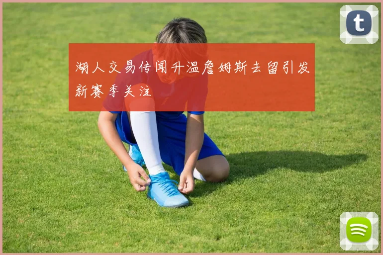 湖人交易传闻升温詹姆斯去留引发新赛季关注