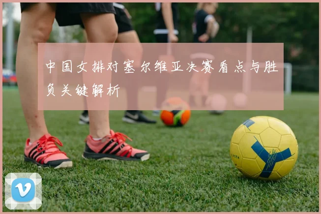 中国女排对塞尔维亚决赛看点与胜负关键解析