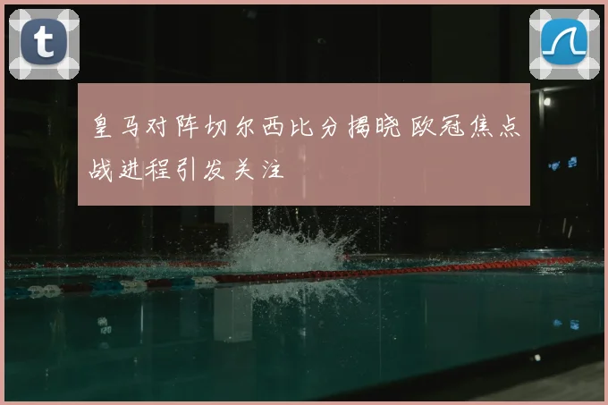 皇马对阵切尔西比分揭晓 欧冠焦点战进程引发关注