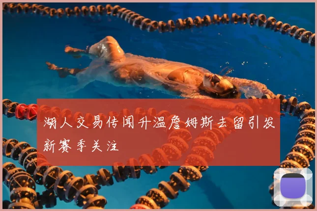 湖人交易传闻升温詹姆斯去留引发新赛季关注