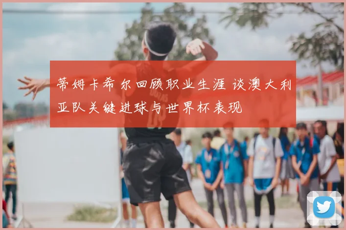 蒂姆卡希尔回顾职业生涯 谈澳大利亚队关键进球与世界杯表现