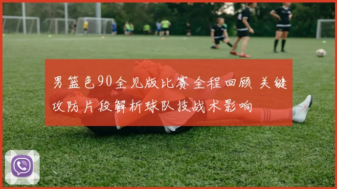 男篮色90全见版比赛全程回顾 关键攻防片段解析球队技战术影响