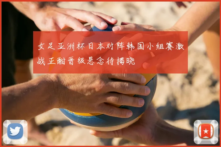 女足亚洲杯日本对阵韩国小组赛激战正酣晋级悬念待揭晓