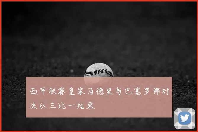 西甲联赛皇家马德里与巴塞罗那对决以三比一结束