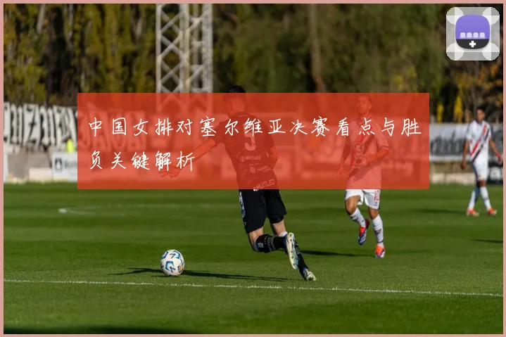 中国女排对塞尔维亚决赛看点与胜负关键解析