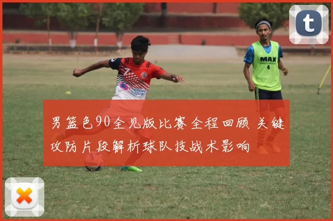 男篮色90全见版比赛全程回顾 关键攻防片段解析球队技战术影响