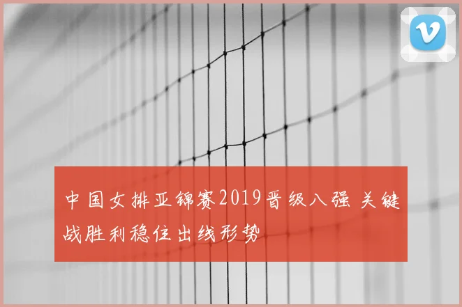 中国女排亚锦赛2019晋级八强 关键战胜利稳住出线形势
