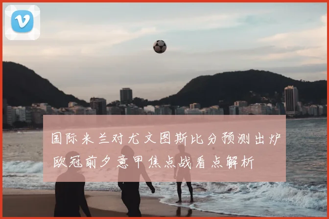 国际米兰对尤文图斯比分预测出炉 欧冠前夕意甲焦点战看点解析