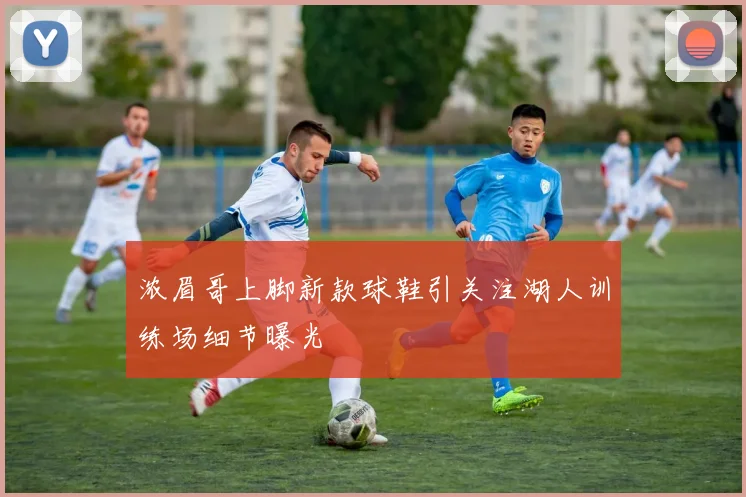 浓眉哥上脚新款球鞋引关注湖人训练场细节曝光