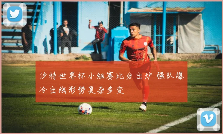 沙特世界杯小组赛比分出炉 强队爆冷出线形势复杂多变