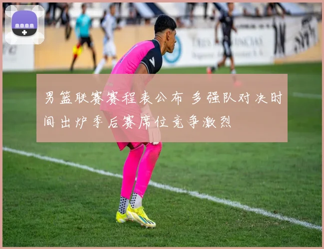 男篮联赛赛程表公布 多强队对决时间出炉季后赛席位竞争激烈