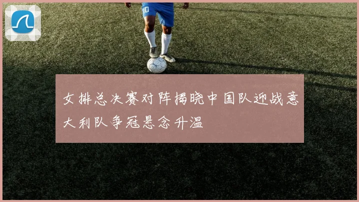 女排总决赛对阵揭晓中国队迎战意大利队争冠悬念升温