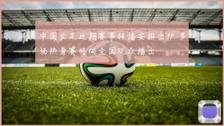 中国女足近期赛事转播安排出炉 多场热身赛将向全国观众播出