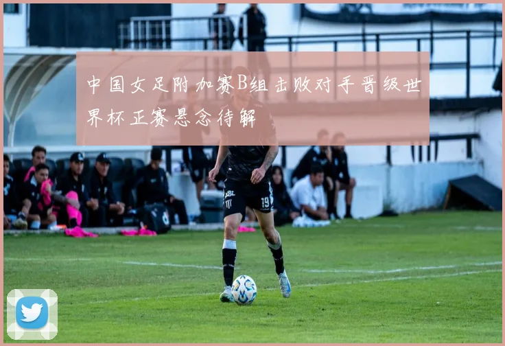 中国女足附加赛B组击败对手晋级世界杯正赛悬念待解