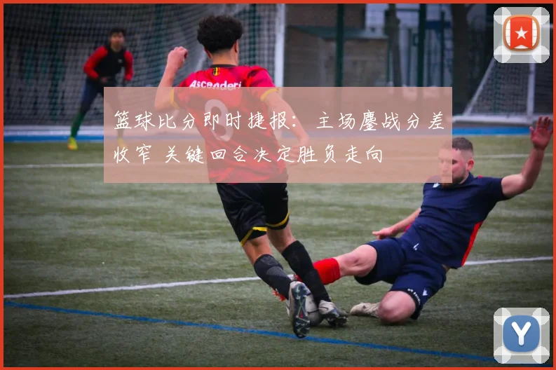 篮球比分即时捷报：主场鏖战分差收窄 关键回合决定胜负走向